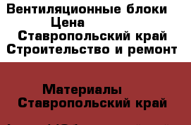 Вентиляционные блоки › Цена ­ 8 500 - Ставропольский край Строительство и ремонт » Материалы   . Ставропольский край